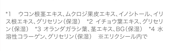 *1  ウコン根茎エキス、ムクロジ果皮エキス、イノシトール、イリス根エキス、グリセリン（保湿）　*2 イチョウ葉エキス、グリセリン（保湿）　*3 オランダガラシ葉、茎エキス、BG（保湿）　*4 水溶性コラーゲン、グリセリン（保湿）　※エリクシール内で