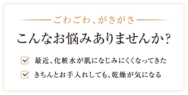 ごわごわ、がさがさ こんなお悩みありませんか?最近、化粧水が肌になじみにくくなってきた きちんとお手入れしても、乾燥が気になる