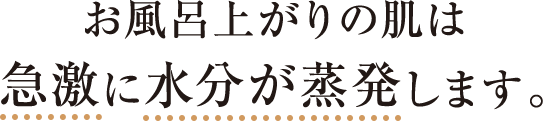 お風呂上がりの肌は急激に水分が蒸発します。