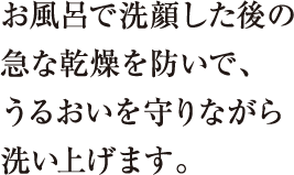 お風呂で洗顔した後の急な乾燥を防いで、うるおいを守りながら洗い上げます。