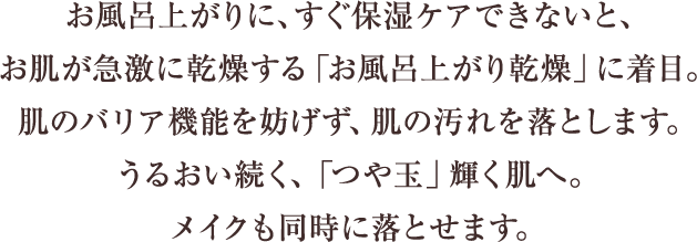 お風呂上がりにすぐ保湿ケアできないと、お肌が急激に乾燥する「お風呂上がり乾燥」に着目。肌のバリア機能を妨げず、肌の汚れを落とします。うるおい続く、「つや玉」輝く肌へ。メイクも同時に落とせます。
