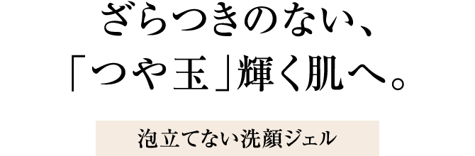 ざらつきのない、「つや玉」輝く肌へ。泡立てない洗顔ジェル