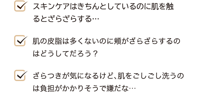 スキンケアはきちんとしているのに肌を触るとざらざらする… 肌の皮脂は多くないのに頬がざらざらするのはどうしてだろう？ ざらつきが気になるけど、肌をごしごし洗うのは負担がかかりそうで嫌だな…