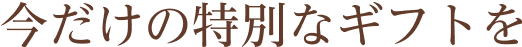 今だけの特別なギフトを
