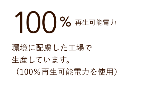 100% 再生可能電力 環境に配慮した工場で生産しています。（100%再生可能電力を使用）