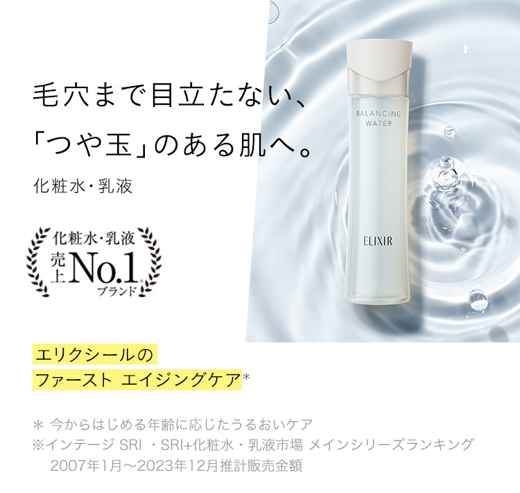 毛穴まで目立たない、「つや玉」のある肌へ。化粧水・乳液 エリクシールのファースト エイジングケア＊ ＊ 今からはじめる年齢に応じたうるおいケア ※インテージ SRI ・SRI+化粧水・乳液市場 メインシリーズランキング 2007年1月〜2023年12月推計販売金