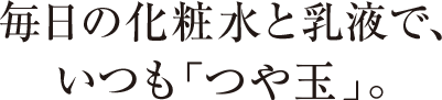 毎日の化粧水と乳液で、いつも「つや玉」。