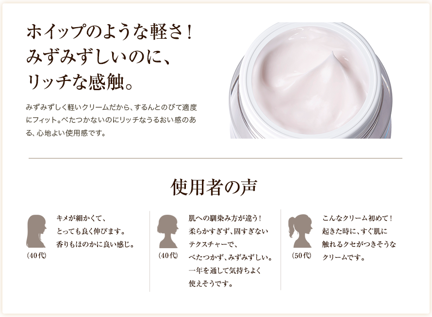 ホイップのような軽さ! みずみずしいのに、リッチな感触。みずみずしく軽いクリームだから、するんとのびて適度にフィット。べたつかないのにリッチなうるおい感のある、心地よい使用感です。
						使用者の声
						キメが細かくて、とっても良く伸びます。香りもほのかに良い感じ。（40代）肌への馴染み方が違う！柔らかすぎず、固すぎないテクスチャーで、べたつかず、みずみずしい。一年を通して気持ちよく使えそうです。（40代）こんなクリーム初めて！起きた時に、すぐ肌に触れるクセがつきそうなクリームです。（50代）