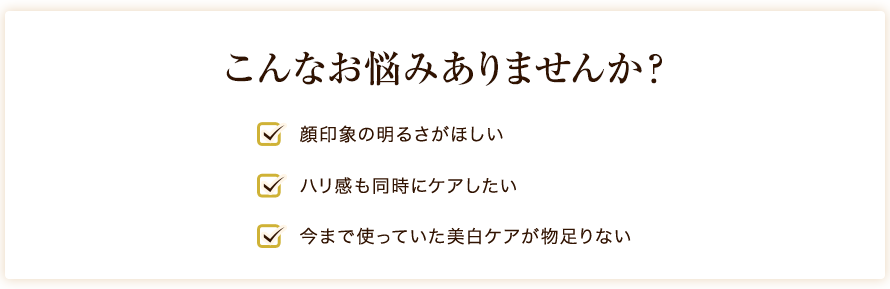 こんなお悩みありませんか？ 顔印象の明るさがほしい ハリ感も同時にケアしたい 今まで使っていた美白ケアが物足りない