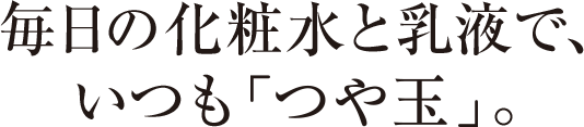 毎日の化粧水と乳液で、いつも「つや玉」。