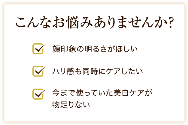 
こんなお悩みありませんか？ 顔印象の明るさがほしい ハリ感も同時にケアしたい 今まで使っていた美白ケアが
物足りない