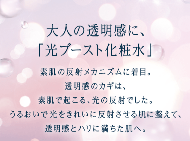 素肌の反射メカニズムに着目。透明感のカギは、素肌で起こる、光の反射でした。うるおいで光をきれいに反射させる肌に整えて、透明感とハリに満ちた肌へ。