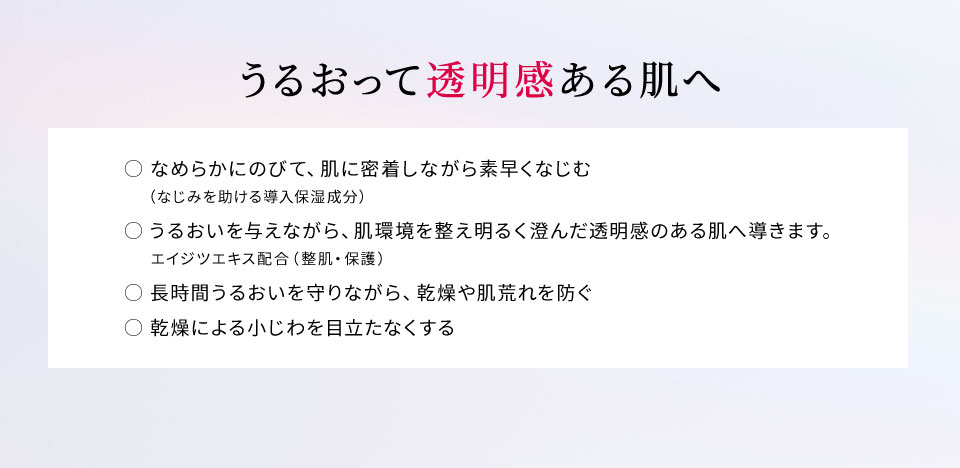 【うるおって透明感ある肌へ】○ なめらかにのびて、肌に密着しながら素早くなじむ（なじみを助ける導入保湿成分）○ うるおいを与えながら、肌環境を整え明るく澄んだ透明感のある肌へ導きます。エイジツエキス配合（整肌・保護）○ 長時間うるおいを守りながら、乾燥や肌荒れを防ぐ○ 乾燥による小じわを目立たなくする