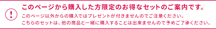 このページから購入した方限定のお得なセットのご案内です。このページ以外からの購入ではプレゼントが付きませんのでご注意ください。こちらのセットは、他の商品と一緒に購入することは出来ませんので予めご了承ください。