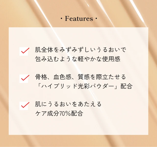 Features 肌全体をみずみずしいうるおいで包み込むような軽やかな使用感 骨格、血色感、質感を際立たせる「ハイブリッド光彩パウダー」配合 肌にうるおいをあたえるケア成分70％配合