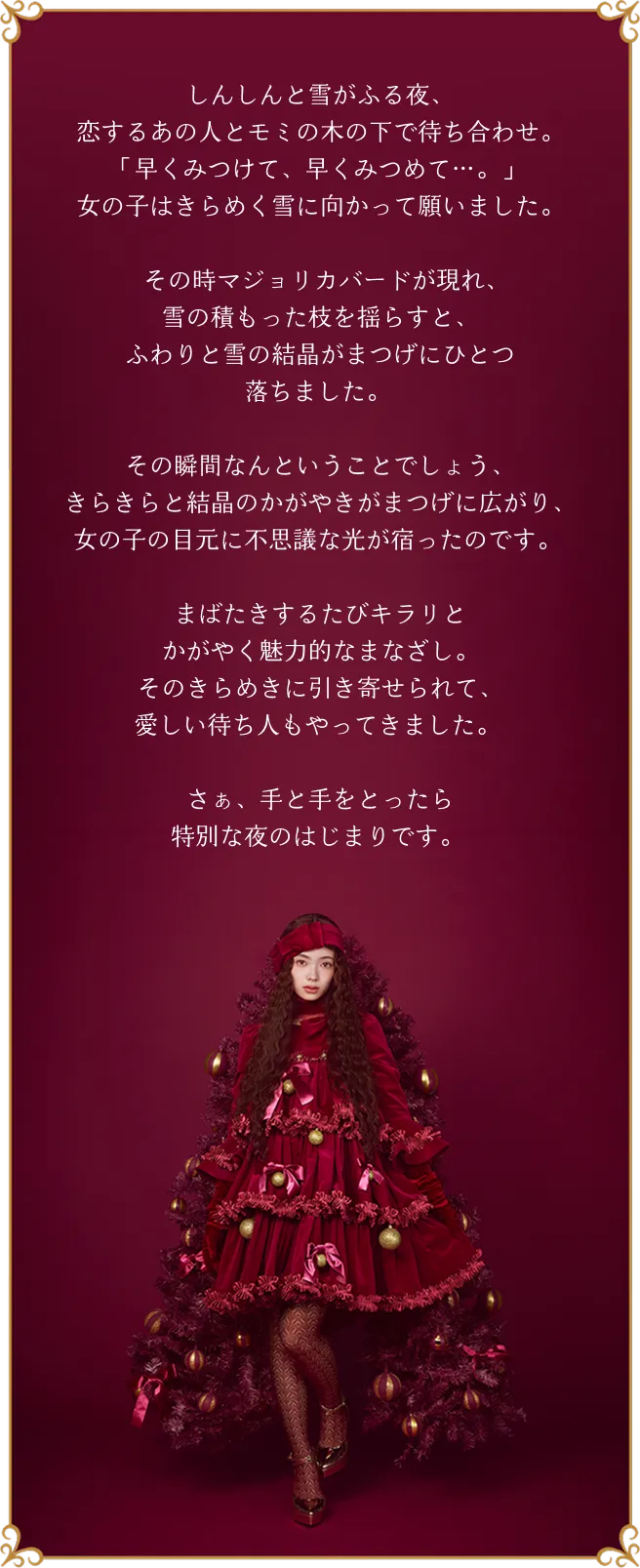 しんしんと雪がふる夜、恋するあの人とモミの木の下で待ち合わせ。「早くみつけて、早くみつめて…。」女の子はきらめく雪に向かって願いました。その時マジョリカバードが現れ、雪の積もった枝を揺らすと、ふわりと雪の結晶がまつげにひとつ落ちました。その瞬間なんということでしょう、きらきらと結晶のかがやきがまつげに広がり、女の子の目元に不思議な光が宿ったのです。まばたきするたびキラリとかがやく魅力的なまなざし。そのきらめきに引き寄せられて、愛しい待ち人もやってきました。さぁ、手と手をとったら特別な夜のはじまりです。