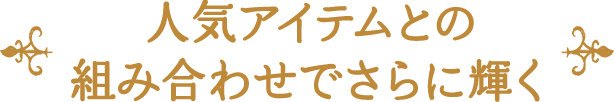 人気アイテムとの 組み合わせでさらに輝く