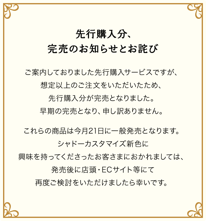 先行購入分、品切れ中のお知らせとお詫び ご案内しておりました先行購入サービスですが、想定以上のご注文をいただいたため、先行購入分が品切れ中となりました。早期の品切れ中となり申し訳ありません。これらの商品は今月21日に一般発売となります。シャドーカスタマイズ新色に興味を持ってくださったお客さまにおかれましては、発売後に店頭・ECサイト等にて再度ご検討をいただけましたら幸いです。