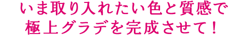 いま取り入れたい色と質感で 極上グラデを完成させて！​