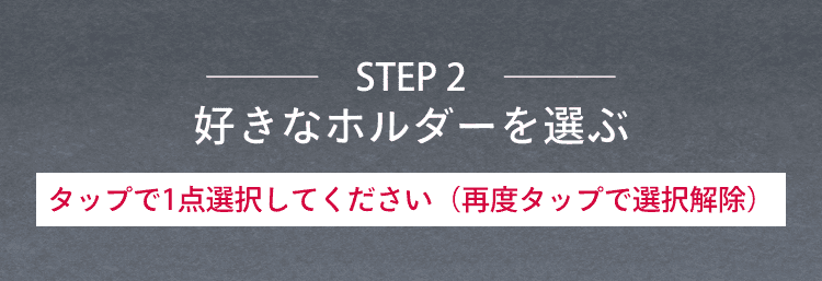 STEP2 好きなホルダーを選ぶ タップで1点選択してください（再度タップで選択解除）