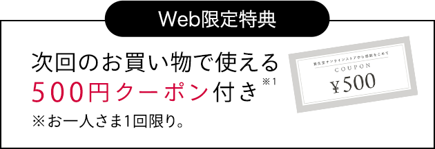 Web 特典 次回のお買い物で使える 500円クーポン付き※1 ※お一人さま1回限り。