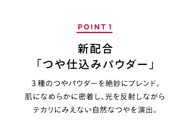 POINT 1 新配合「つや仕込みパウダー」 ３種のつやパウダーを絶妙にブレンド。肌になめらかに密着し、光を反射しながらテカリにみえない自然なつやを演出。