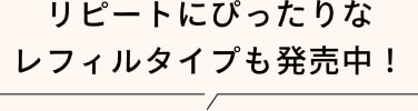 リピートにぴったりな レフィルタイプも発売中！