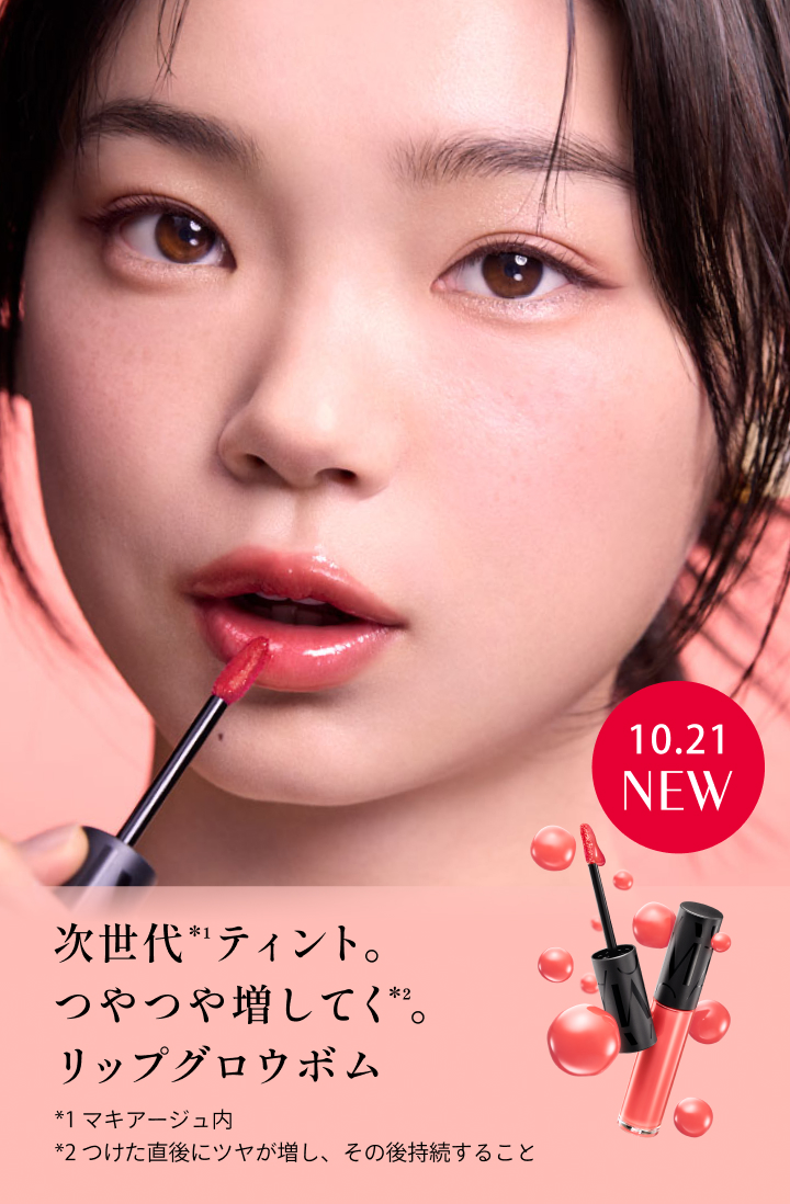 10.21 NEW 次世代*¹ティント。つやつや増してく*²。リップグロウボム *1 マキアージュ内 *2 つけた直後にツヤが増し、その後持続すること