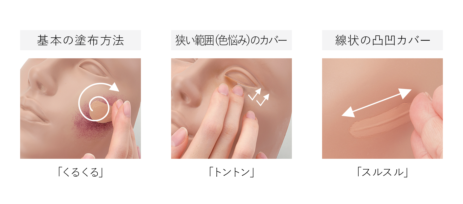 基本の塗布方法: 「くるくる」. 狭い範囲(色悩み)のカバー: 「トントン」. 線状の凸凹カバー: 「スルスル