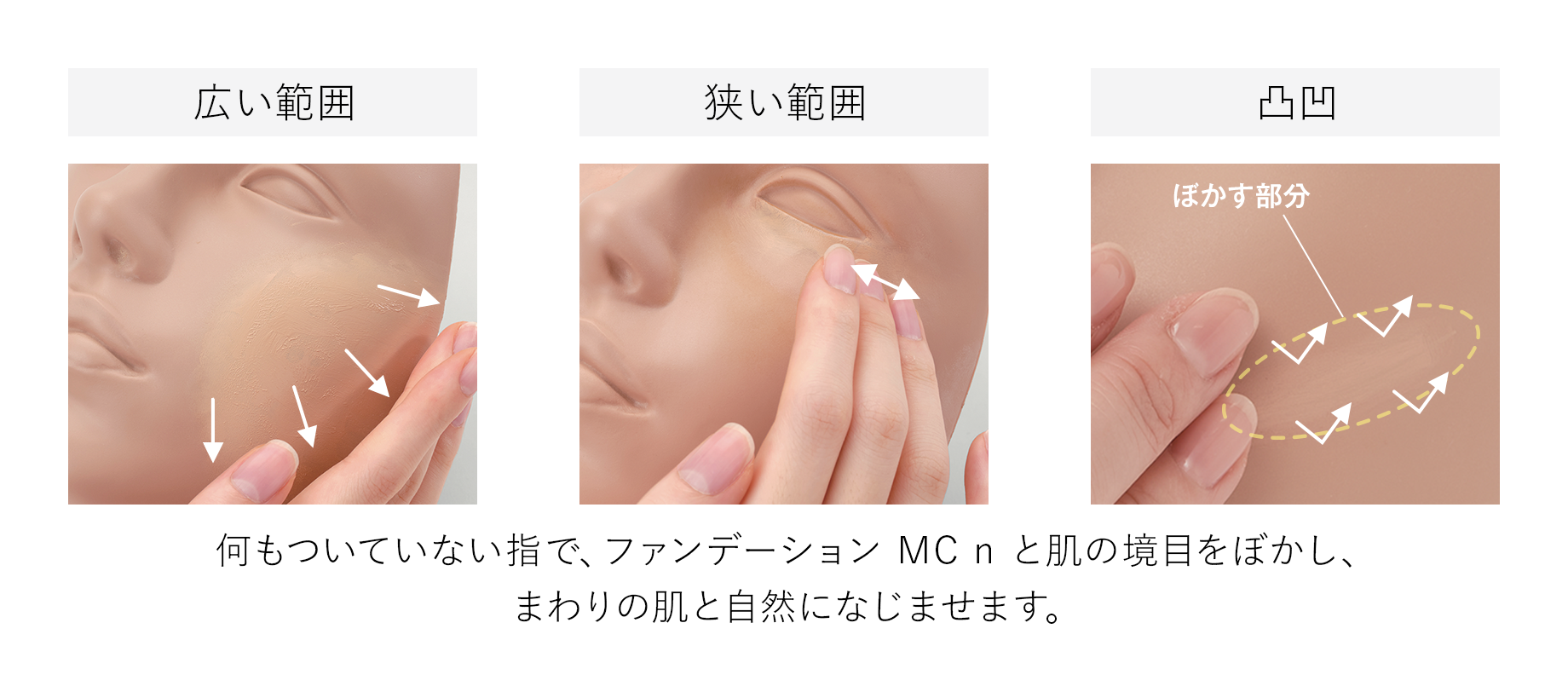 広い範囲. 狭い範囲. 凸凹 (ぼかす部分). 何もついていない指で、ファンデーション MC n と肌の境目をぼかし、まわりの肌と自然になじませます。