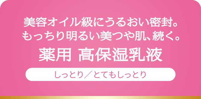 美容オイル級にうるおい密封。もっちり明るい美つや肌、続く。薬用 高保湿乳液しっとり／とてもしっとり