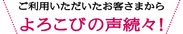 ご利用いただいたお客さまからよろこびの声続々！