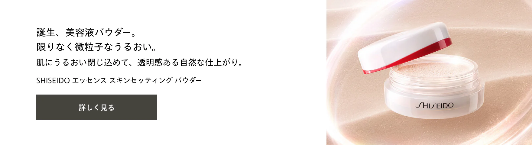 誕生、美容液パウダー。限りなく微粒子なうるおい。肌にうるおい閉じ込めて、透明感ある自然な仕上がり。SHISEIDO エッセンス スキンセッティング パウダー  詳しく見る