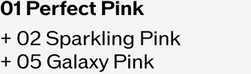 01 Perfect Pink + 02 Sparkling Pink + 05 Galaxy Pink