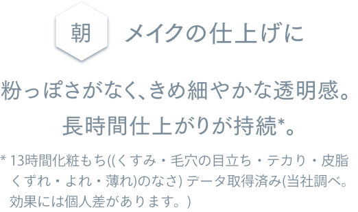 朝 メイクの仕上げに 粉っぽさがなく、きめ細やかな透明感。 長時間仕上がりが持続*。 * 13時間化粧もち((くすみ・毛穴の目立ち・テカり・皮脂くずれ・よれ・薄れ)のなさ) データ取得済み(当社調べ。効果には個人差があります。)