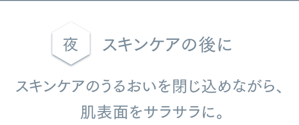 夜 スキンケアの後に スキンケアのうるおいを閉じ込めながら、肌表面をサラサラに。