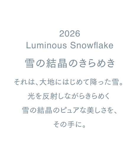 2026
Luminous Snowflake
雪の結晶のきらめき
それは、大地にはじめて降った雪。
光を反射しながらきらめく
 雪の結晶のピュアな美しさを、
その手に。