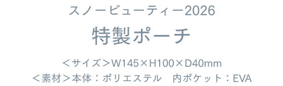 スノービューティー2026 特製ポーチ ＜サイズ＞W145×H100×D40mm ＜素材＞本体：ポリエステル　内ポケット：EVA