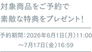 対象商品をご予約で素敵な特典をプレゼント! 予約期間:2026年6月1日(月)11:00~7月17日(金)16:59