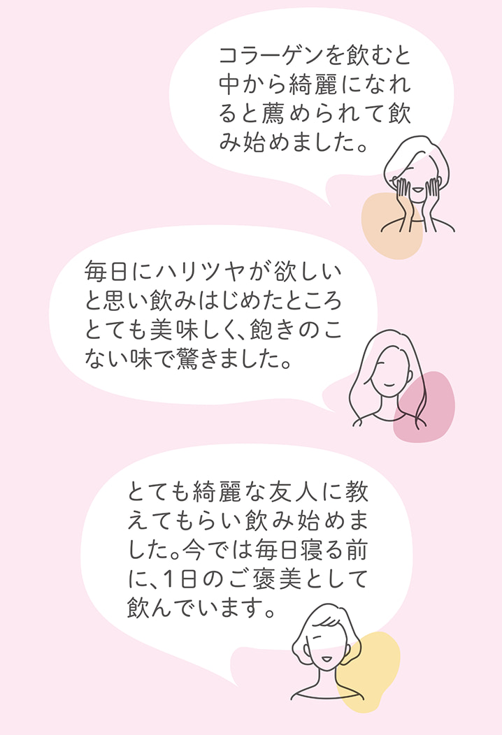 「コラーゲンを飲むと中から綺麗になれると薦められて飲み始めました。」「毎日にハリツヤが欲しいと思い飲みはじめたところとても美味しく、飽きのこない味で驚きました。」「とても綺麗な友人に教えてもらい飲み始めました。今では毎日寝る前に、1日のご褒美として飲んでいます。」