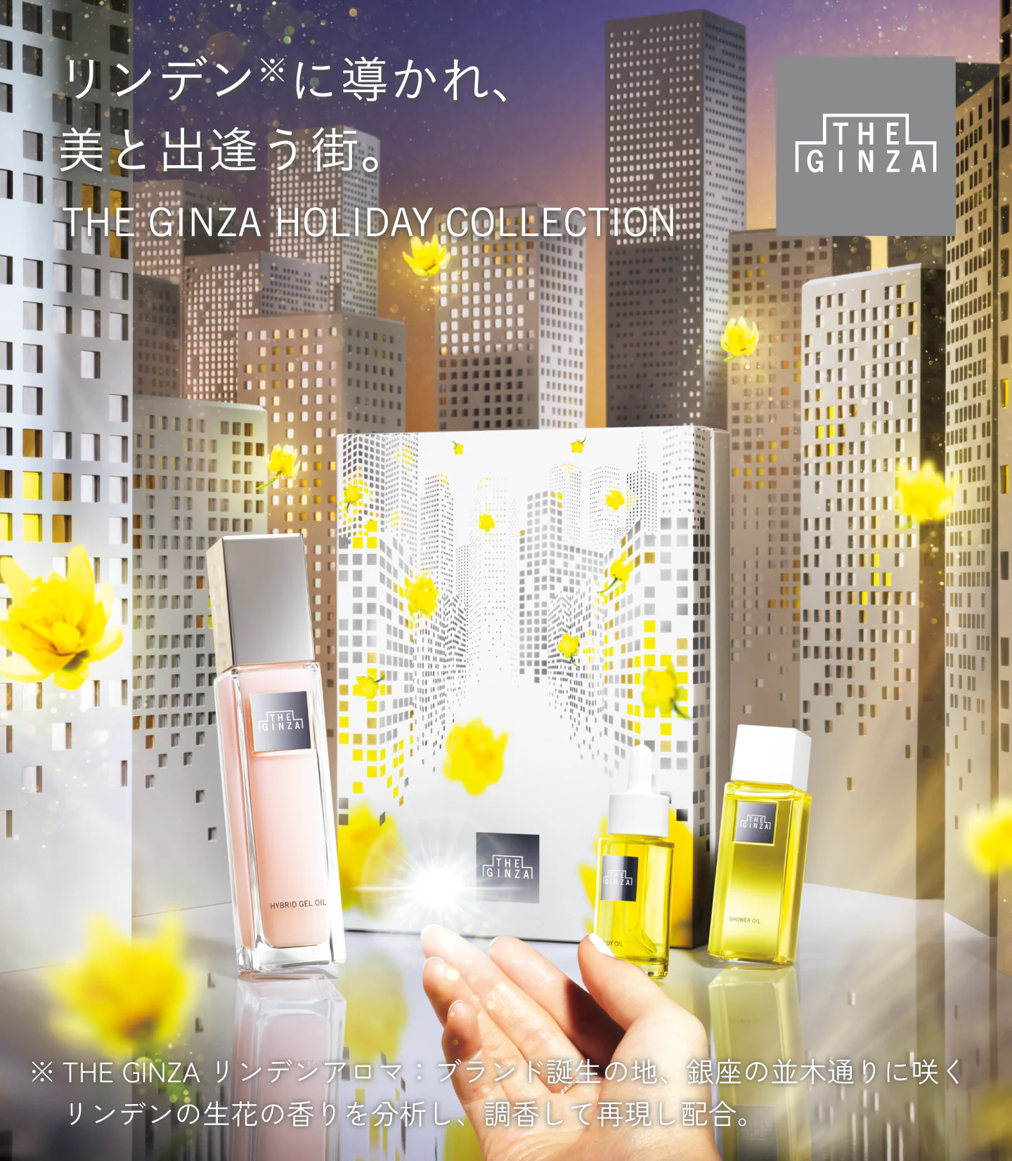 リンデン※に導かれ、美と出逢う街。THE GINZA HOLIDAY COLLECTION ※THE GINZA リンデンアロマ：ブランド誕生の地、銀座の並木通りに咲く、リンデンの生花の香りを分析し、調香して再現し配合。