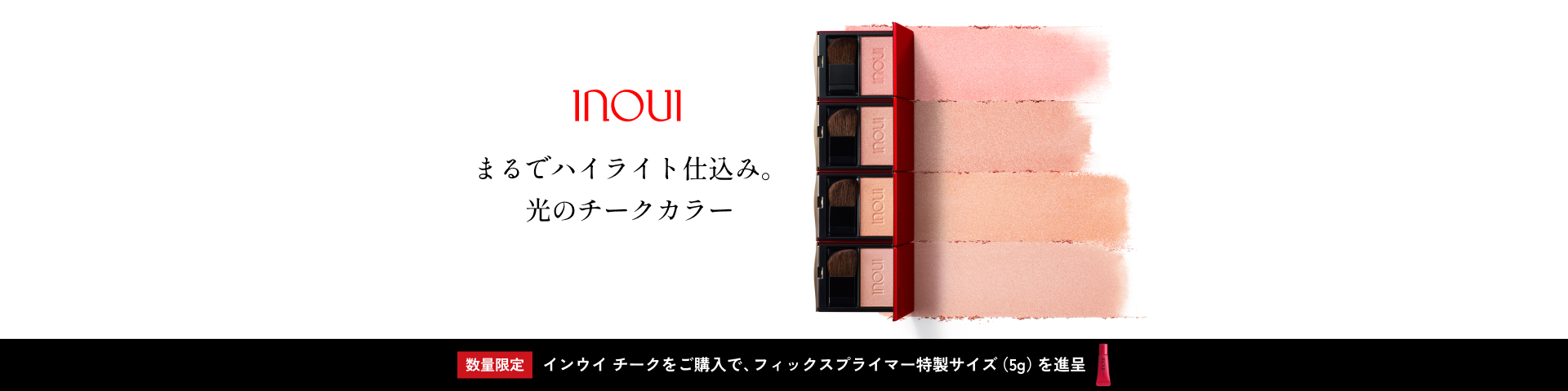 まるでハイライト仕込み。 光のチークカラー 数量限定 インウイ チークをご購入で、フィックスプライマー特製サイズ（5g）を進呈