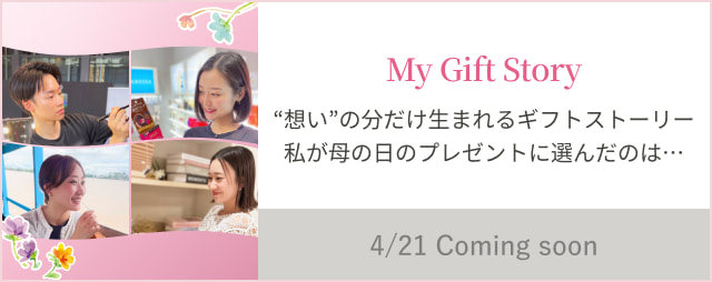 My Gift Story “想い”の分だけ生まれるギフトストーリー私が母の日のプレゼントに選んだのは… 4/21 Coming soon