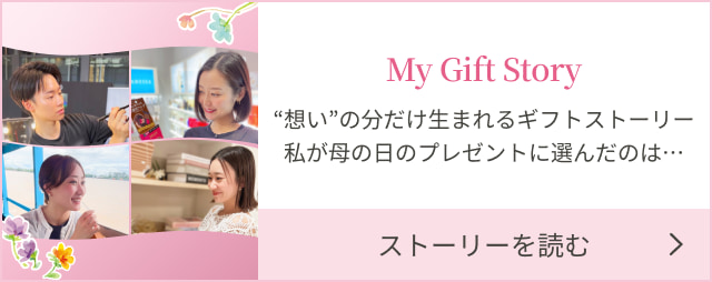 My Gift Story “想い”の分だけ生まれるギフトストーリー私が母の日のプレゼントに選んだのは… ストーリーを読む
