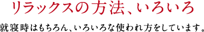 リラックスの方法、いろいろ 就寝時はもちろん、いろいろな使われ方をしています。