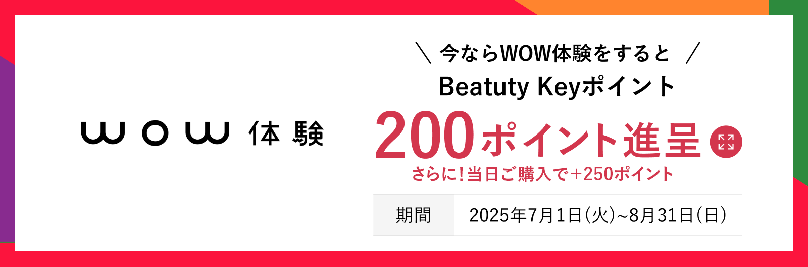 今ならWOW体験をするとBeauty Keyポイント200ポイント進呈 さらに！当日ご購入で＋250ポイント 期間：2025年7月1日（火）〜8月31日（日） 詳しくはこちら